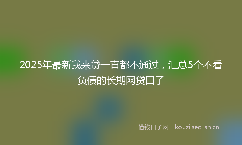 2025年最新我来贷一直都不通过，汇总5个不看负债的长期网贷口子