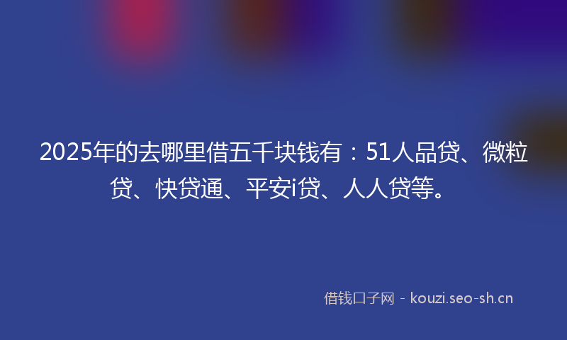 2025年的去哪里借五千块钱有：51人品贷、微粒贷、快贷通、平安i贷、人人贷等。
