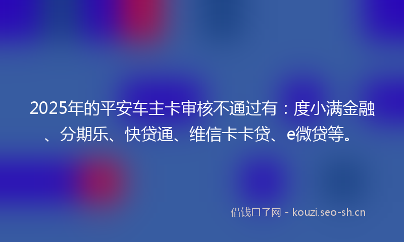 2025年的平安车主卡审核不通过有：度小满金融、分期乐、快贷通、维信卡卡贷、e微贷等。