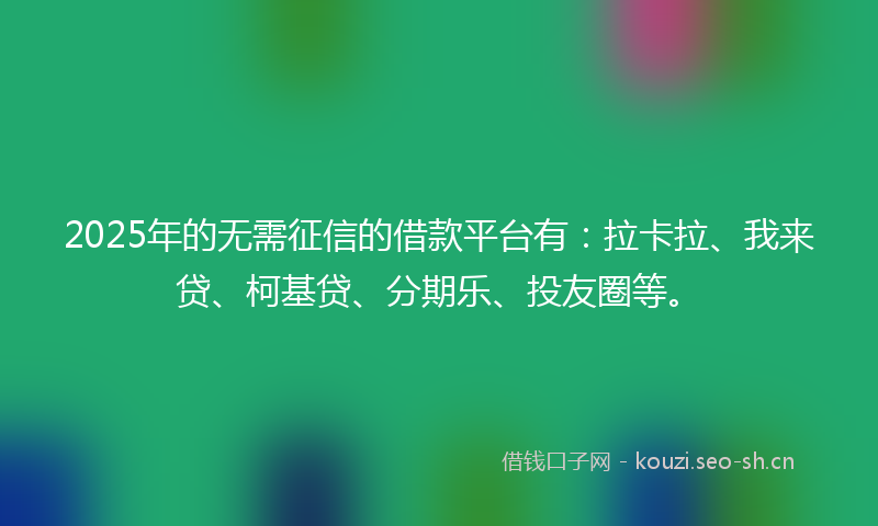 2025年的无需征信的借款平台有：拉卡拉、我来贷、柯基贷、分期乐、投友圈等。