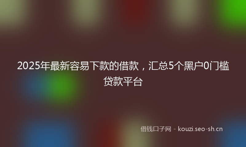 2025年最新容易下款的借款，汇总5个黑户0门槛贷款平台