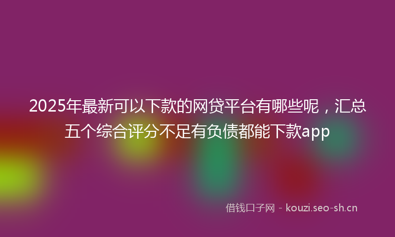 2025年最新可以下款的网贷平台有哪些呢，汇总五个综合评分不足有负债都能下款app