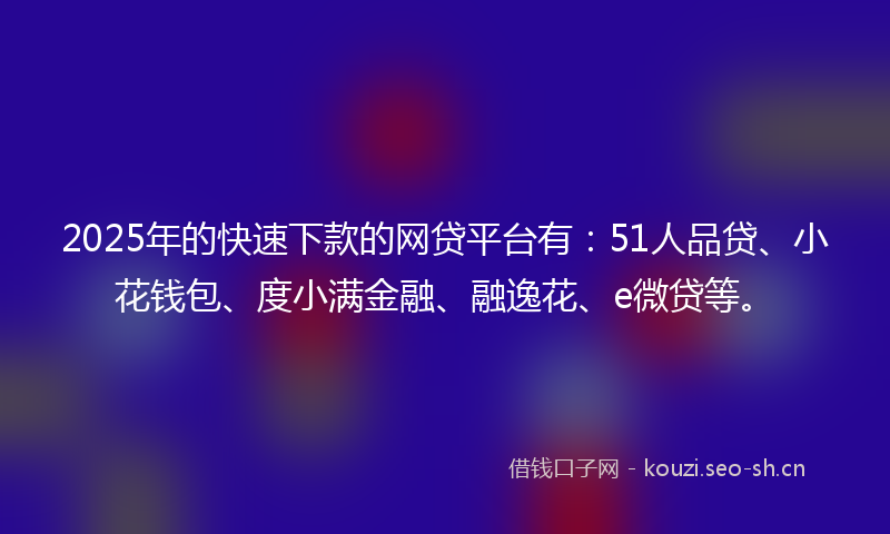 2025年的快速下款的网贷平台有：51人品贷、小花钱包、度小满金融、融逸花、e微贷等。