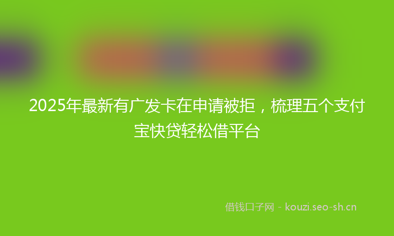 2025年最新有广发卡在申请被拒，梳理五个支付宝快贷轻松借平台