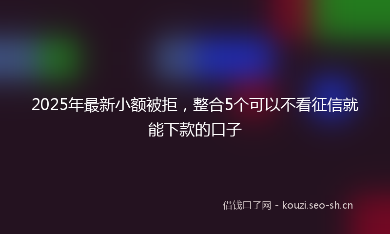 2025年最新小额被拒，整合5个可以不看征信就能下款的口子