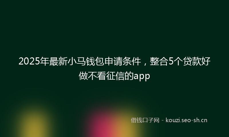 2025年最新小马钱包申请条件，整合5个贷款好做不看征信的app