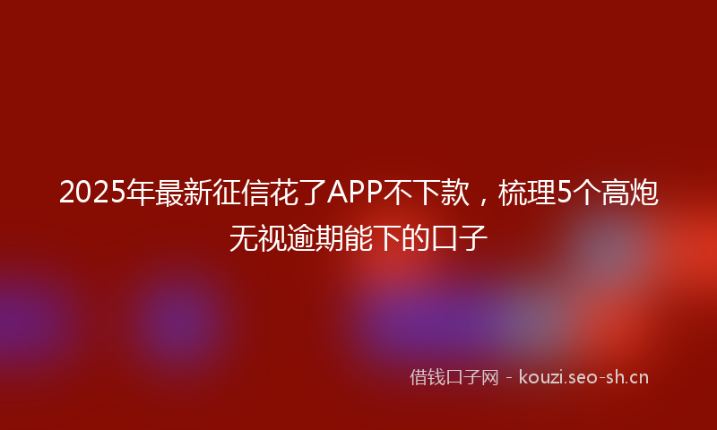 2025年最新征信花了APP不下款，梳理5个高炮无视逾期能下的口子