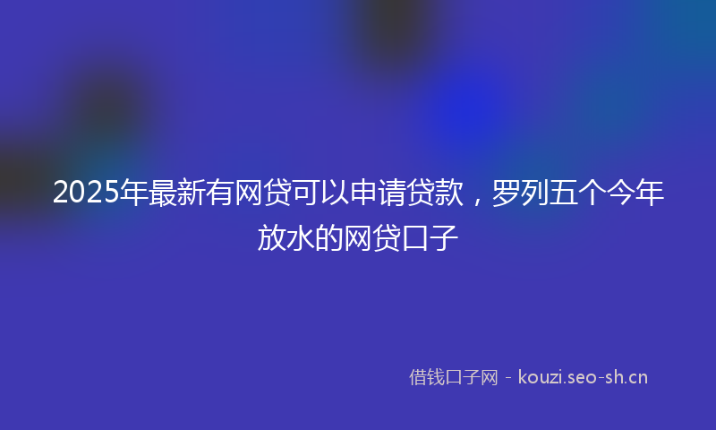 2025年最新有网贷可以申请贷款，罗列五个今年放水的网贷口子