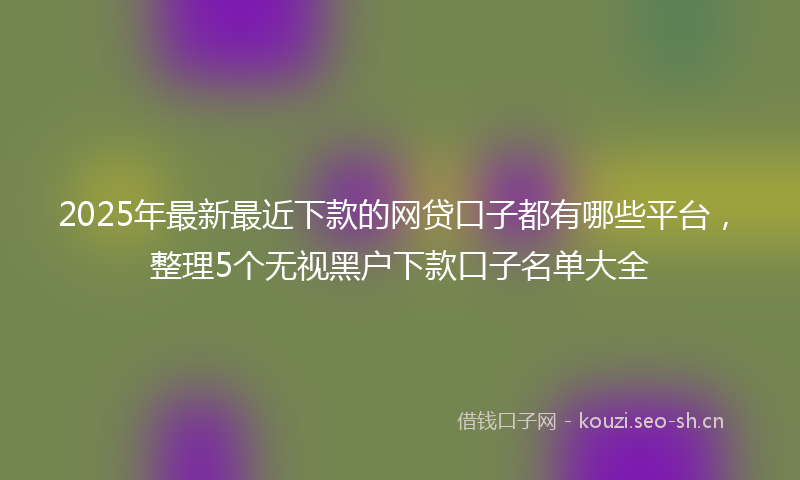 2025年最新最近下款的网贷口子都有哪些平台，整理5个无视黑户下款口子名单大全