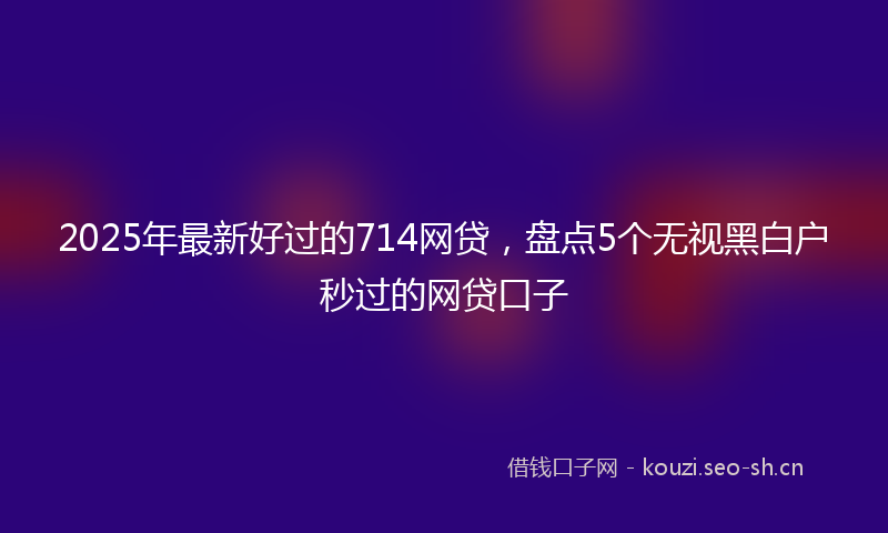 2025年最新好过的714网贷，盘点5个无视黑白户秒过的网贷口子