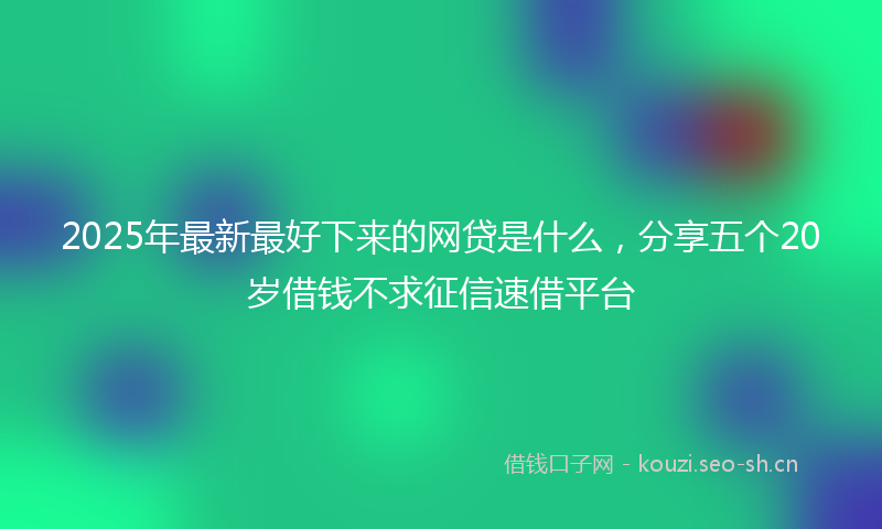 2025年最新最好下来的网贷是什么，分享五个20岁借钱不求征信速借平台