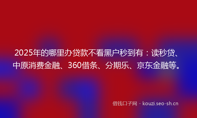 2025年的哪里办贷款不看黑户秒到有：读秒贷、中原消费金融、360借条、分期乐、京东金融等。
