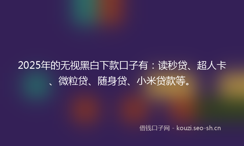 2025年的无视黑白下款口子有：读秒贷、超人卡、微粒贷、随身贷、小米贷款等。