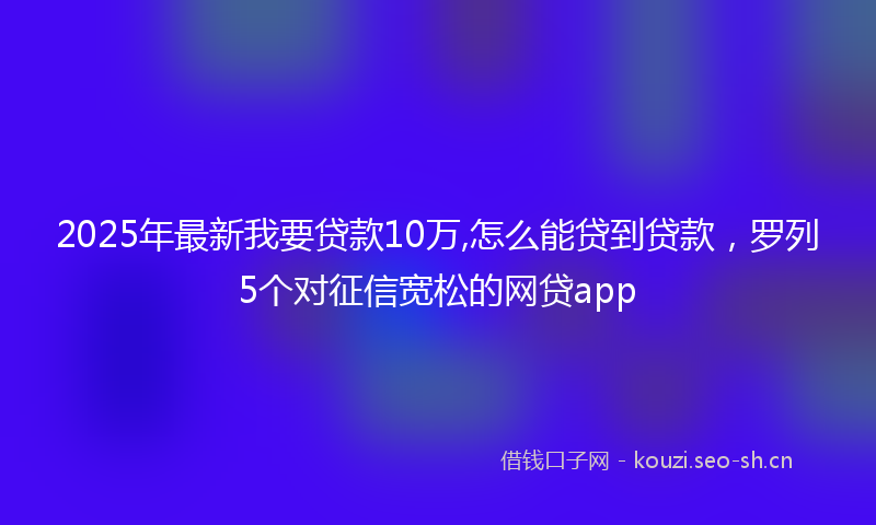 2025年最新我要贷款10万,怎么能贷到贷款，罗列5个对征信宽松的网贷app