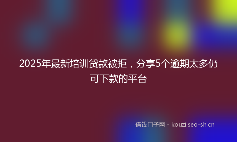 2025年最新培训贷款被拒，分享5个逾期太多仍可下款的平台