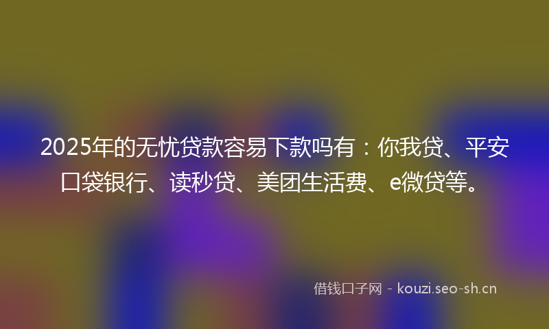 2025年的无忧贷款容易下款吗有：你我贷、平安口袋银行、读秒贷、美团生活费、e微贷等。