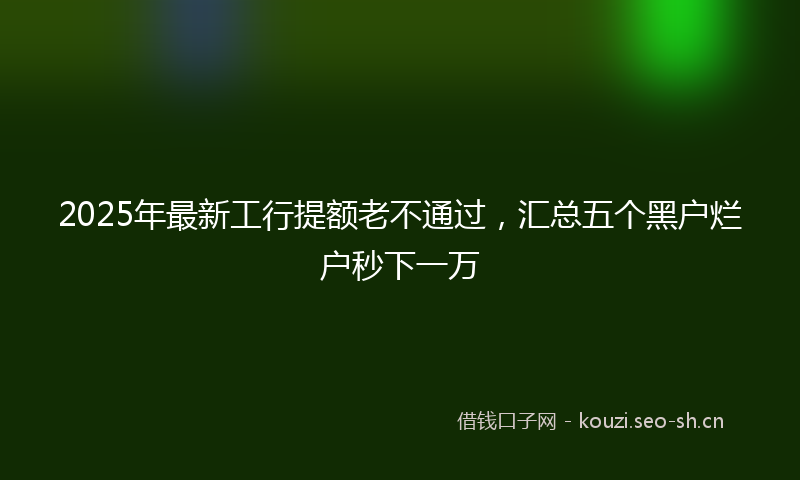 2025年最新工行提额老不通过，汇总五个黑户烂户秒下一万