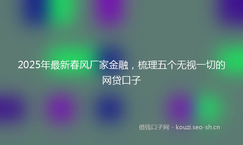 2025年最新春风厂家金融，梳理五个无视一切的网贷口子