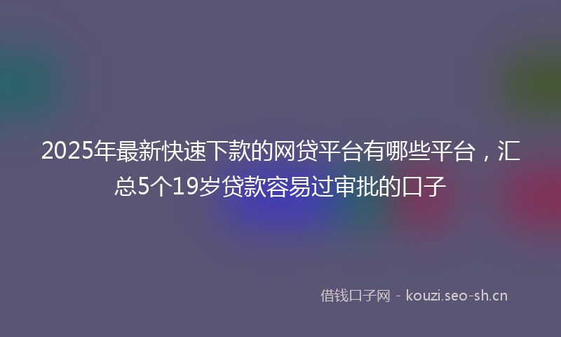 2025年最新快速下款的网贷平台有哪些平台，汇总5个19岁贷款容易过审批的口子