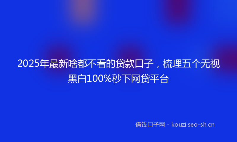 2025年最新啥都不看的贷款口子，梳理五个无视黑白100%秒下网贷平台