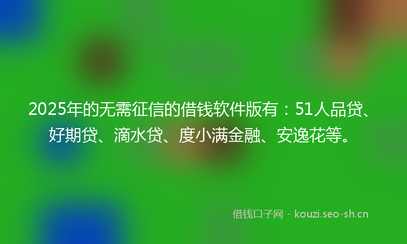 2025年的无需征信的借钱软件版有：51人品贷、好期贷、滴水贷、度小满金融、安逸花等。