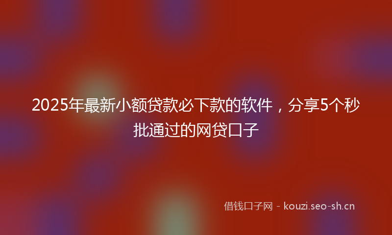 2025年最新小额贷款必下款的软件，分享5个秒批通过的网贷口子