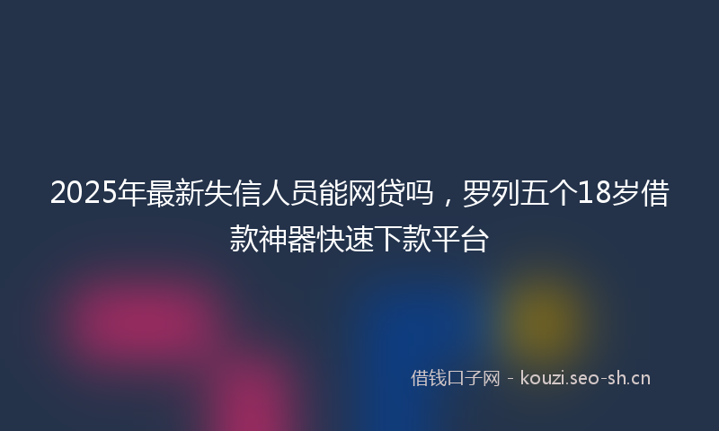 2025年最新失信人员能网贷吗，罗列五个18岁借款神器快速下款平台