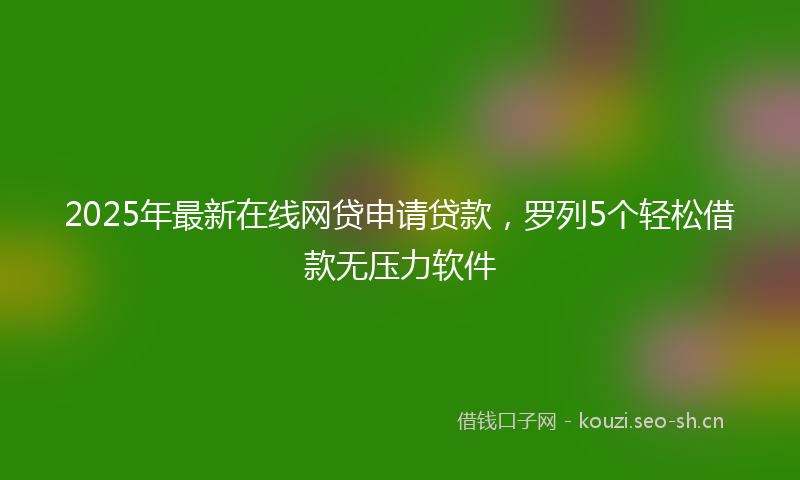 2025年最新在线网贷申请贷款，罗列5个轻松借款无压力软件