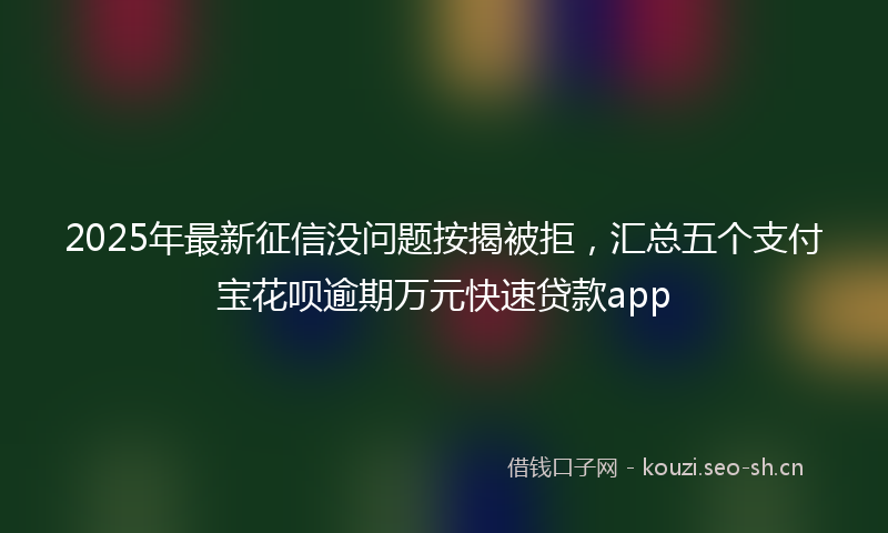 2025年最新征信没问题按揭被拒，汇总五个支付宝花呗逾期万元快速贷款app