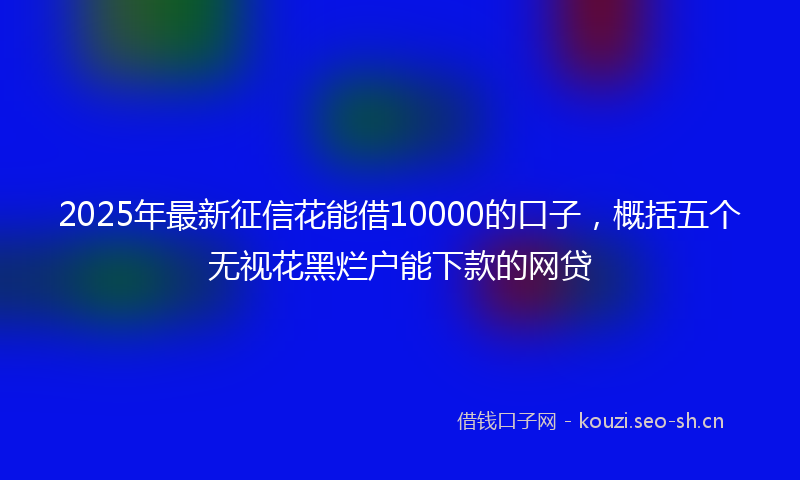 2025年最新征信花能借10000的口子，概括五个无视花黑烂户能下款的网贷