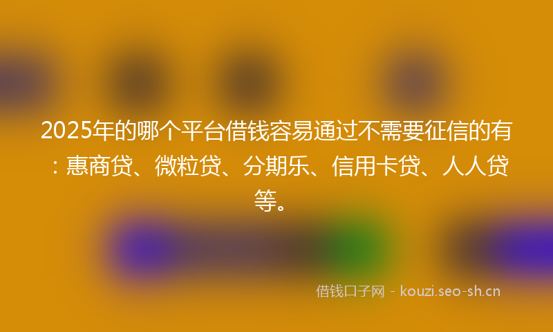 2025年的哪个平台借钱容易通过不需要征信的有：惠商贷、微粒贷、分期乐、信用卡贷、人人贷等。