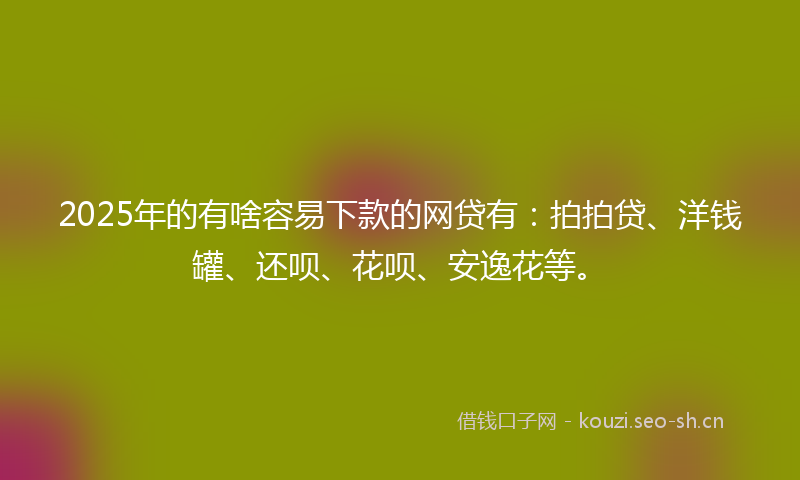 2025年的有啥容易下款的网贷有：拍拍贷、洋钱罐、还呗、花呗、安逸花等。