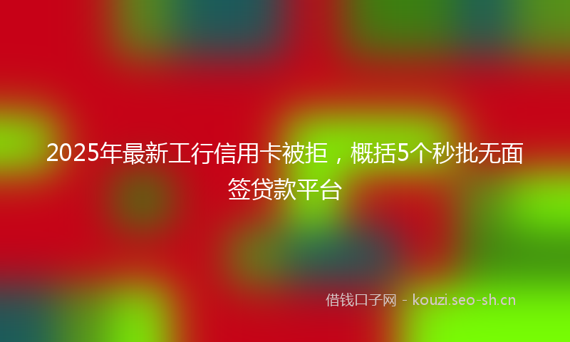 2025年最新工行信用卡被拒，概括5个秒批无面签贷款平台