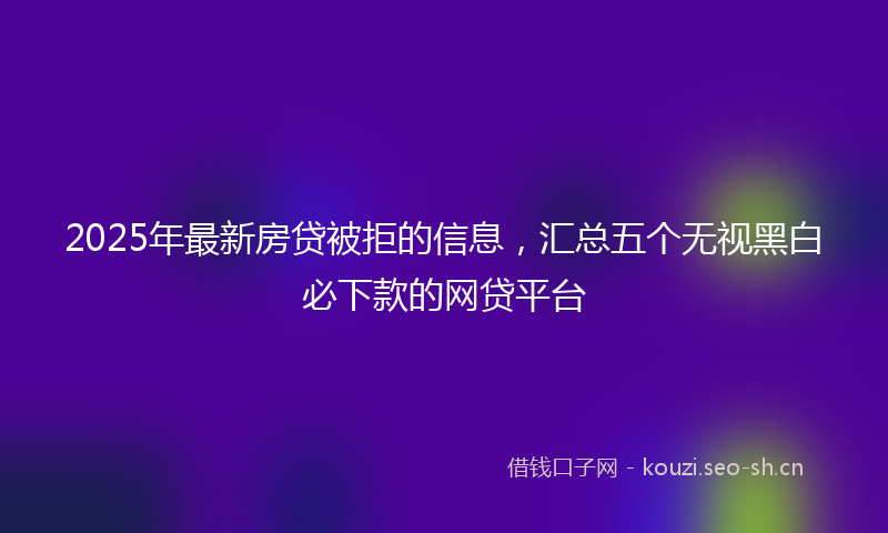 2025年最新房贷被拒的信息，汇总五个无视黑白必下款的网贷平台