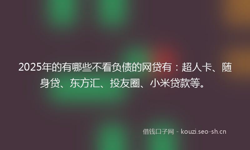 2025年的有哪些不看负债的网贷有：超人卡、随身贷、东方汇、投友圈、小米贷款等。