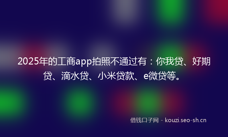 2025年的工商app拍照不通过有：你我贷、好期贷、滴水贷、小米贷款、e微贷等。