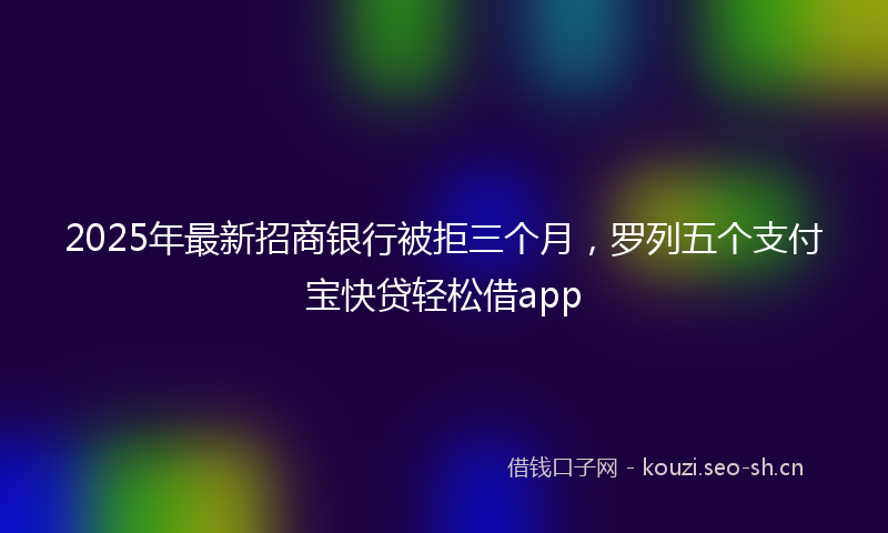 2025年最新招商银行被拒三个月，罗列五个支付宝快贷轻松借app