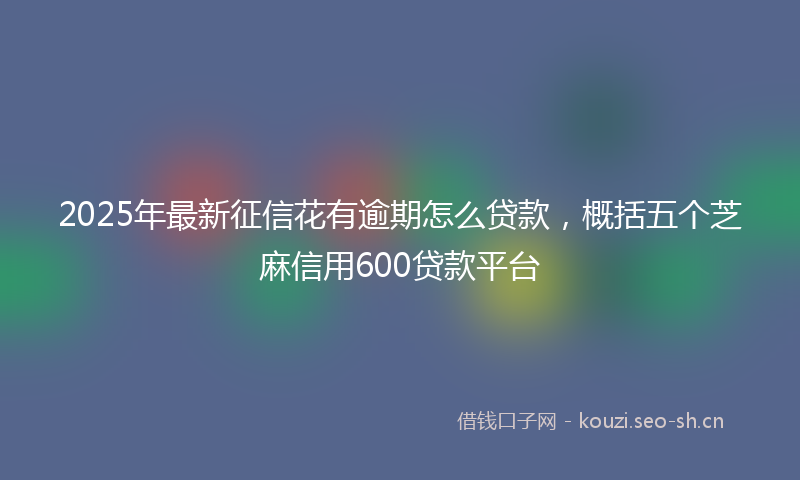 2025年最新征信花有逾期怎么贷款，概括五个芝麻信用600贷款平台
