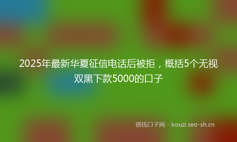 2025年最新华夏征信电话后被拒，概括5个无视双黑下款5000的口子