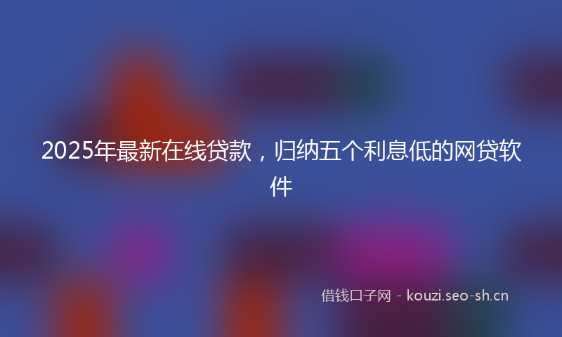 2025年最新在线贷款，归纳五个利息低的网贷软件