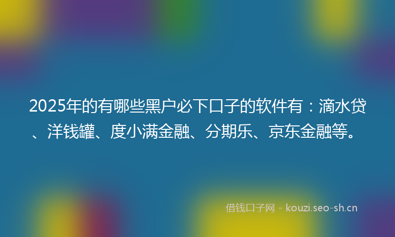 2025年的有哪些黑户必下口子的软件有：滴水贷、洋钱罐、度小满金融、分期乐、京东金融等。