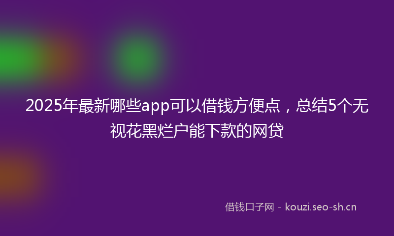 2025年最新哪些app可以借钱方便点，总结5个无视花黑烂户能下款的网贷