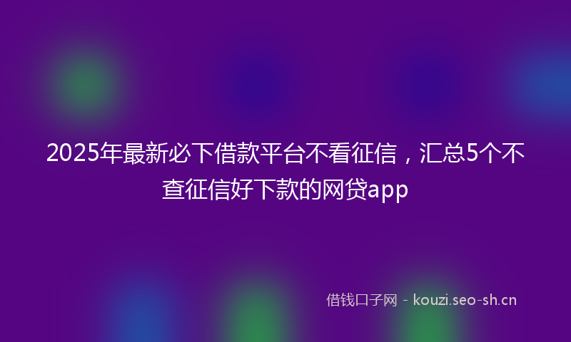 2025年最新必下借款平台不看征信，汇总5个不查征信好下款的网贷app