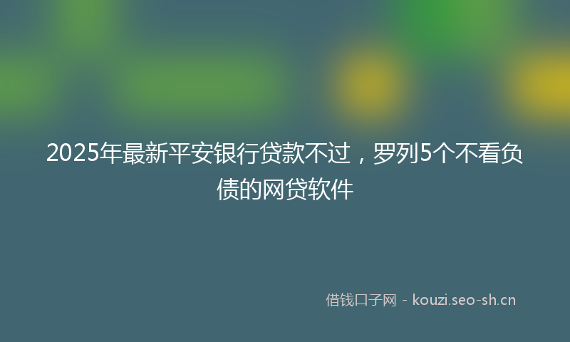 2025年最新平安银行贷款不过，罗列5个不看负债的网贷软件