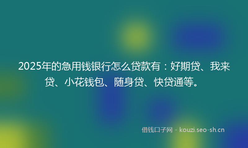 2025年的急用钱银行怎么贷款有：好期贷、我来贷、小花钱包、随身贷、快贷通等。