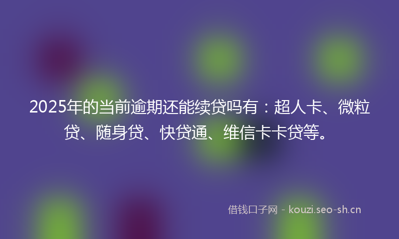 2025年的当前逾期还能续贷吗有：超人卡、微粒贷、随身贷、快贷通、维信卡卡贷等。