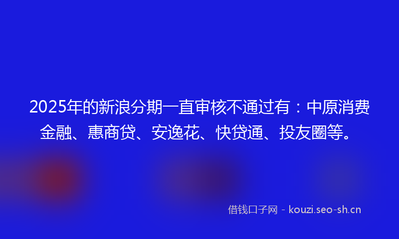 2025年的新浪分期一直审核不通过有：中原消费金融、惠商贷、安逸花、快贷通、投友圈等。