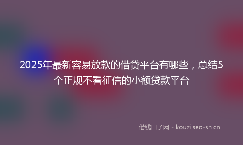 2025年最新容易放款的借贷平台有哪些，总结5个正规不看征信的小额贷款平台