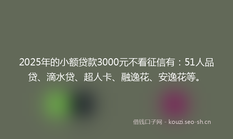 2025年的小额贷款3000元不看征信有：51人品贷、滴水贷、超人卡、融逸花、安逸花等。