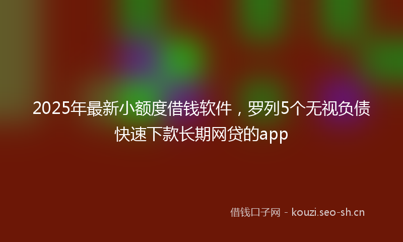 2025年最新小额度借钱软件，罗列5个无视负债快速下款长期网贷的app